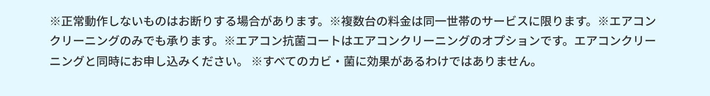 注意事項です。正常動作しないものはお断りする場合があります。※複数台の料金は同一世帯のサービスに限ります。エアコンクリーニングのみでも承ります。エアコン抗菌コートはエアコンクリーニングのオプションです。エアコンクリーニングと同時にお申し込みください。すべてのカビ・菌に効果があるわけではありません。